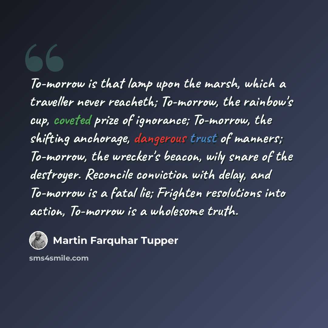 “To-morrow is that lamp upon the marsh, which a traveller never reacheth; To-morrow, the rainbow's cup, coveted prize of ignorance; To-morrow, the shifting anchorage, dangerous trust of manners; To-morrow, the wrecker's beacon, wily snare of the destroyer. Reconcile conviction with delay, and…” quote by Martin Farquhar Tupper