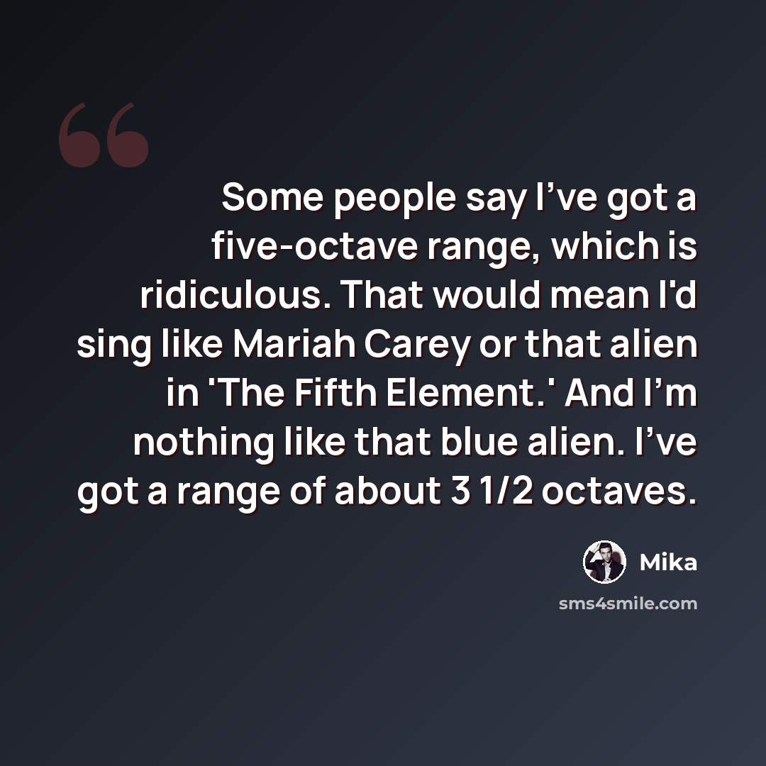“Some people say I've got a five-octave range, which is ridiculous. That would mean I'd sing like Mariah Carey or that alien in 'The Fifth Element.' And I'm nothing like that blue alien. I've got a range of about 3 1/2 octaves.” quote by Mika