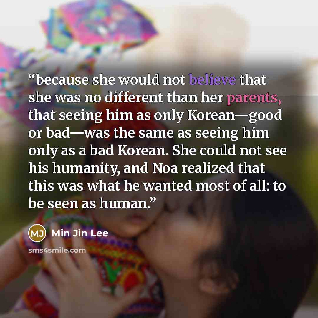 “because she would not believe that she was no different than her parents, that seeing him as only Korean—good or bad—was the same as seeing him only as a bad Korean. She could not see his humanity, and Noa realized that this was what he wanted most of all: to be seen as human.” quote by Min Jin Lee