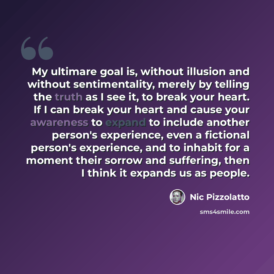 “My ultimare goal is, without illusion and without sentimentality, merely by telling the truth as I see it, to break your heart. If I can break your heart and cause your awareness to expand to include another person's experience, even a fictional person's experience, and to inhabit for a moment…” quote by Nic Pizzolatto