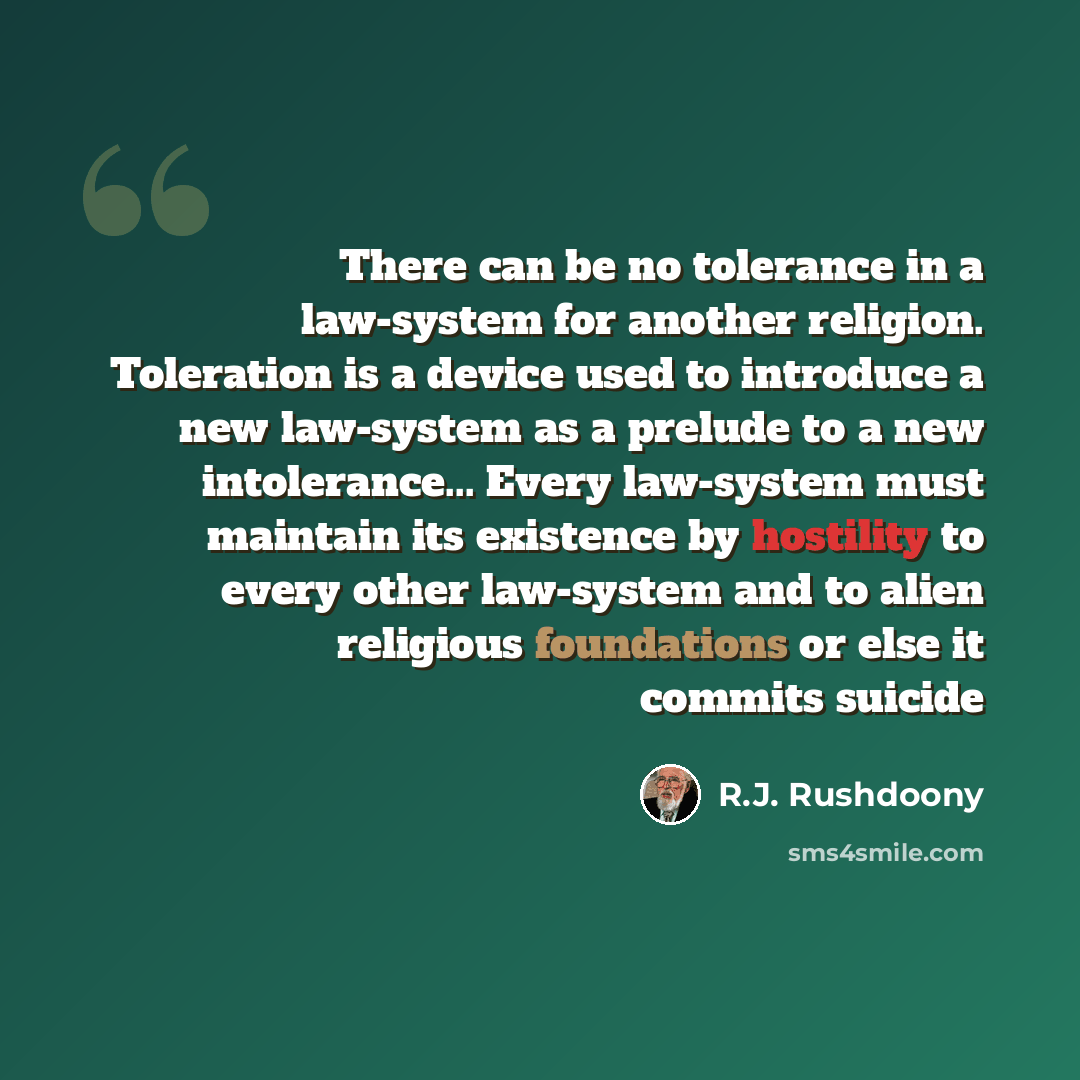 “There can be no tolerance in a law-system for another religion. Toleration is a device used to introduce a new law-system as a prelude to a new intolerance... Every law-system must maintain its existence by hostility to every other law-system and to alien religious foundations or else it commits…” quote by R.J. Rushdoony