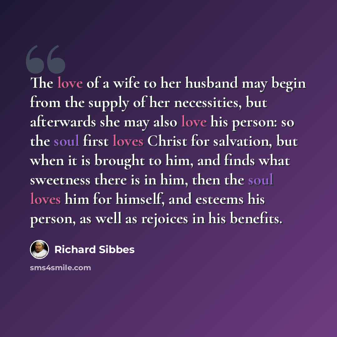“The love of a wife to her husband may begin from the supply of her necessities, but afterwards she may also love his person: so the soul first loves Christ for salvation, but when it is brought to him, and finds what sweetness there is in him, then the soul loves him for himself, and esteems his…” quote by Richard Sibbes
