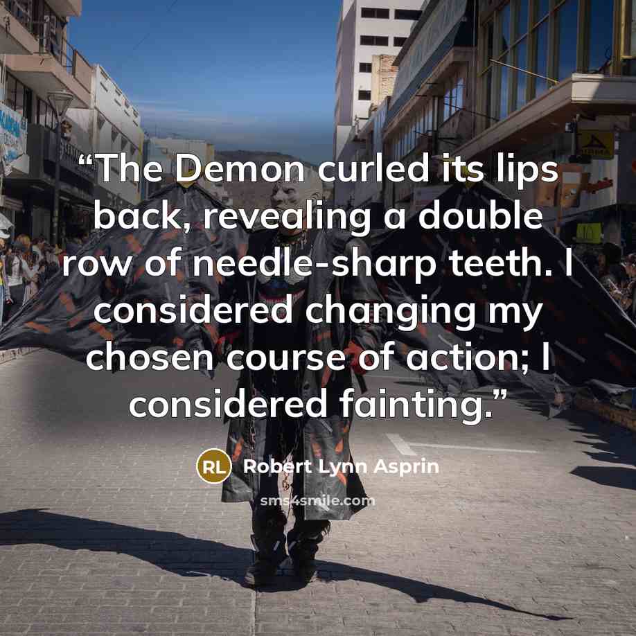 “The Demon curled its lips back, revealing a double row of needle-sharp teeth. I considered changing my chosen course of action; I considered fainting.” quote by Robert Lynn Asprin