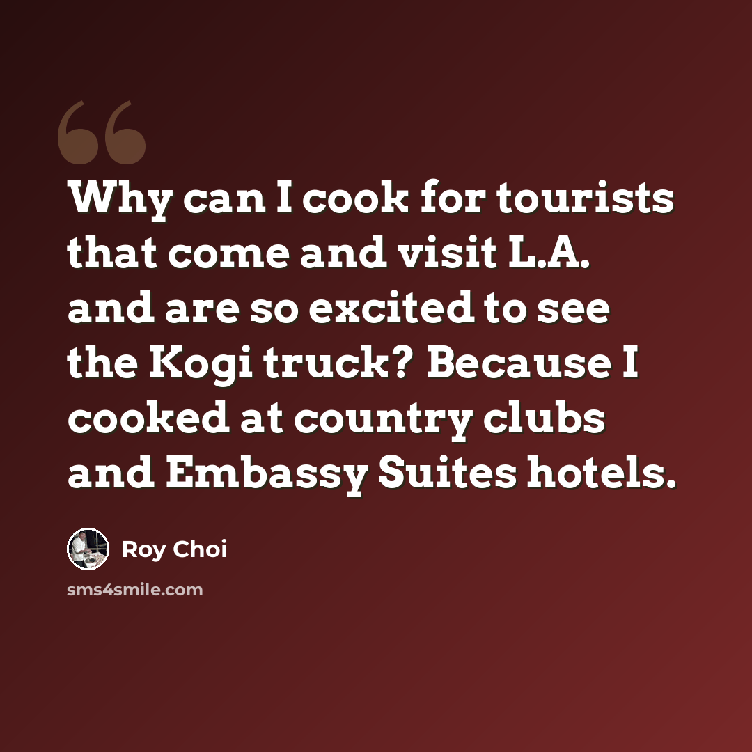 “Why can I cook for tourists that come and visit L.A. and are so excited to see the Kogi truck? Because I cooked at country clubs and Embassy Suites hotels.” quote by Roy Choi