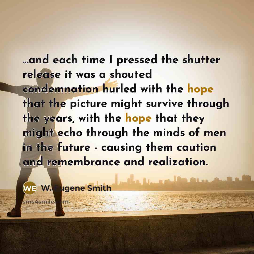 “...and each time I pressed the shutter release it was a shouted condemnation hurled with the hope that the picture might survive through the years, with the hope that they might echo through the minds of men in the future - causing them caution and remembrance and realization.” quote by W. Eugene Smith