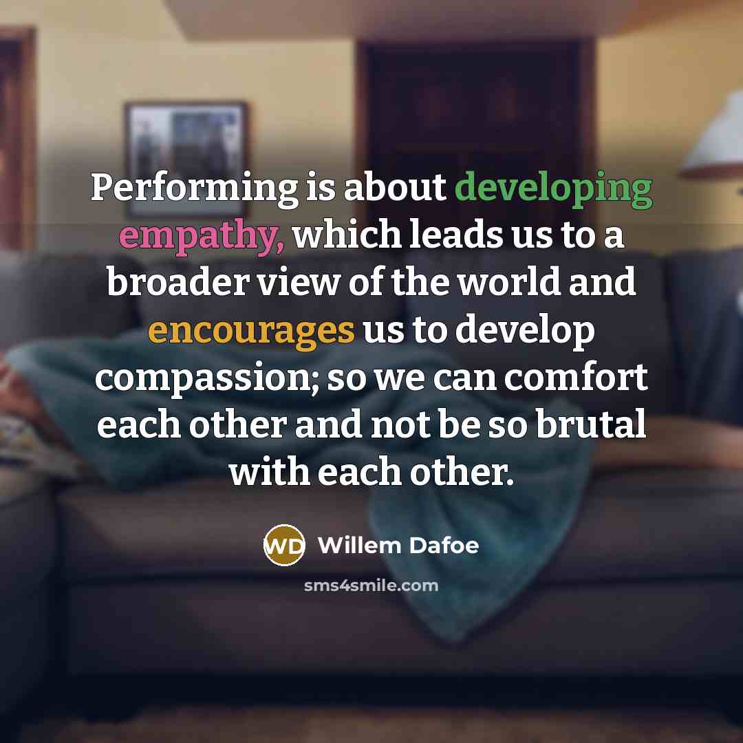 “Performing is about developing empathy, which leads us to a broader view of the world and encourages us to develop compassion; so we can comfort each other and not be so brutal with each other.” quote by Willem Dafoe