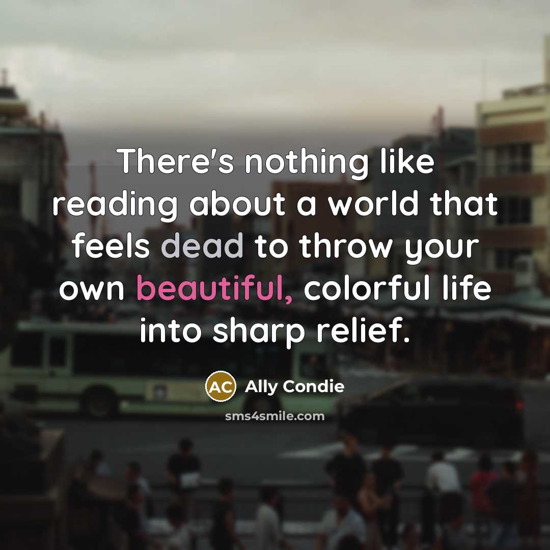 “There's nothing like reading about a world that feels dead to throw your own beautiful, colorful life into sharp relief.” quote by Ally Condie