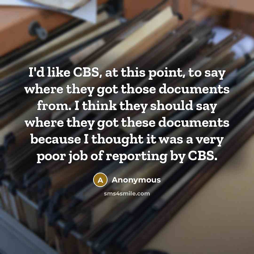 “I'd like CBS, at this point, to say where they got those documents from. I think they should say where they got these documents because I thought it was a very poor job of reporting by CBS.” quote by Anonymous