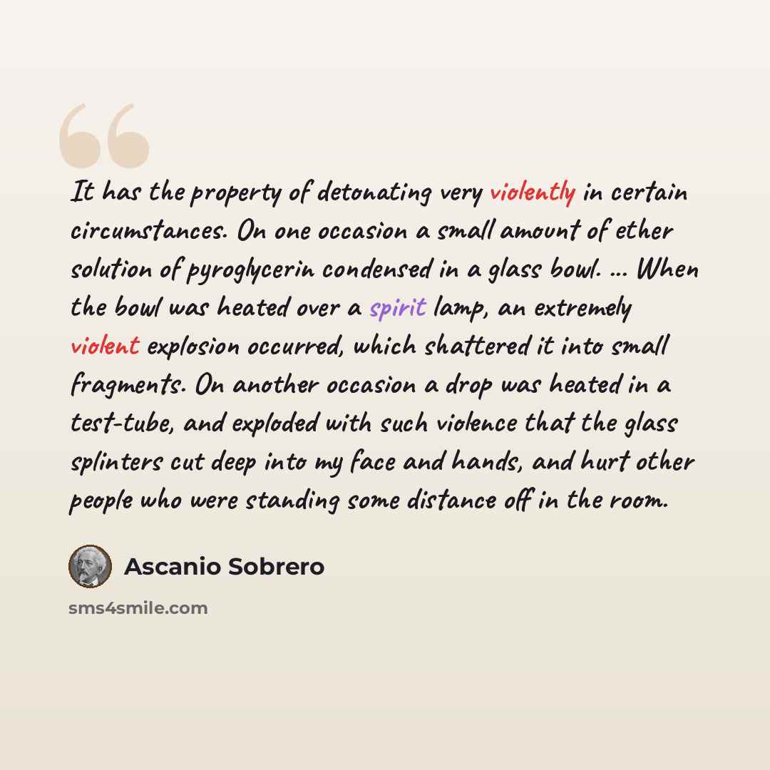 “It has the property of detonating very violently in certain circumstances. On one occasion a small amount of ether solution of pyroglycerin condensed in a glass bowl. ... When the bowl was heated over a spirit lamp, an extremely violent explosion occurred, which shattered it into small fragments…” quote by Ascanio Sobrero