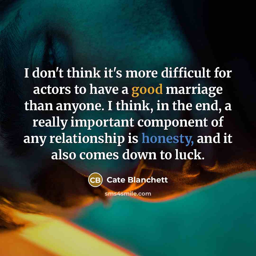 “I don't think it's more difficult for actors to have a good marriage than anyone. I think, in the end, a really important component of any relationship is honesty, and it also comes down to luck.” quote by Cate Blanchett