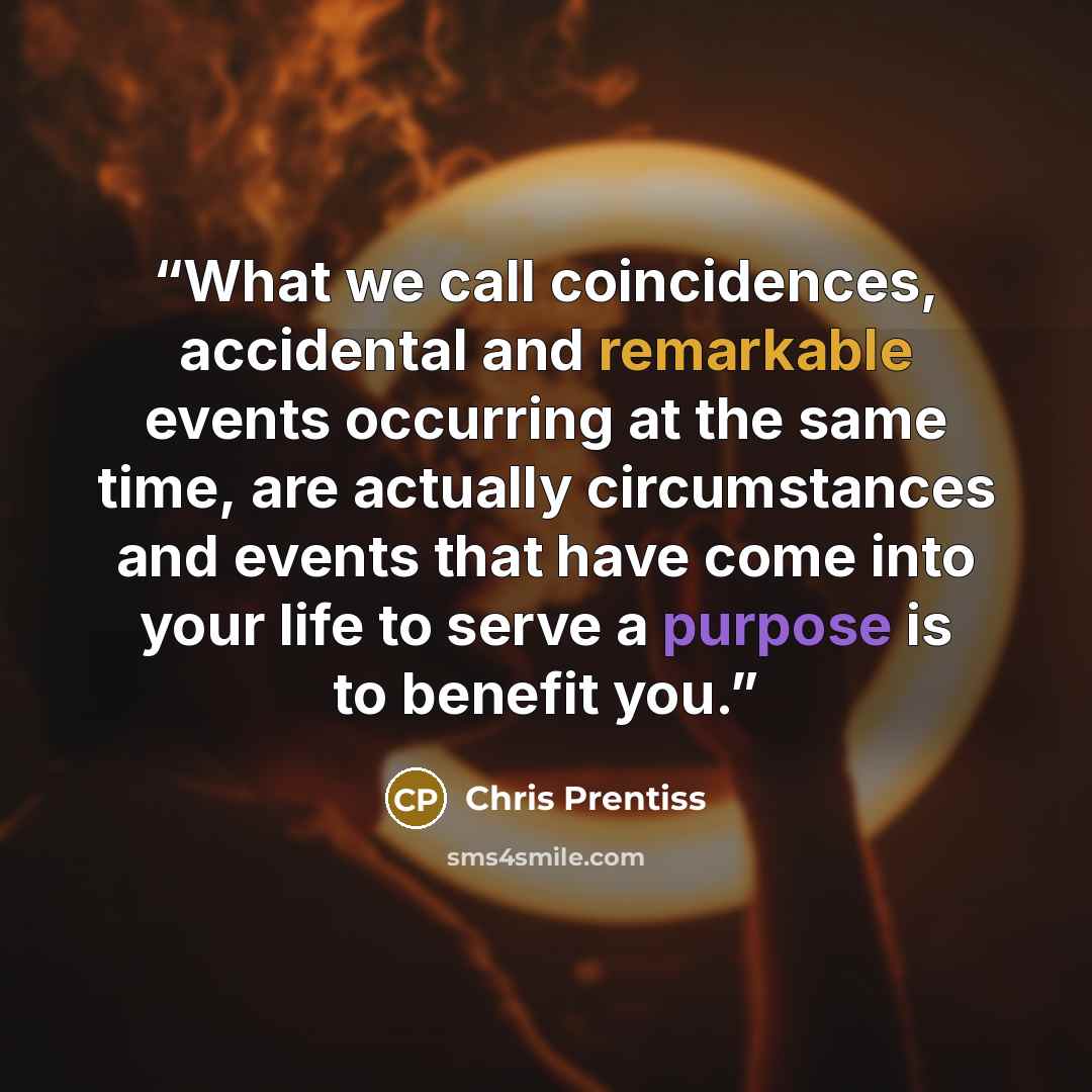 “What we call coincidences, accidental and remarkable events occurring at the same time, are actually circumstances and events that have come into your life to serve a purpose is to benefit you.” quote by Chris Prentiss