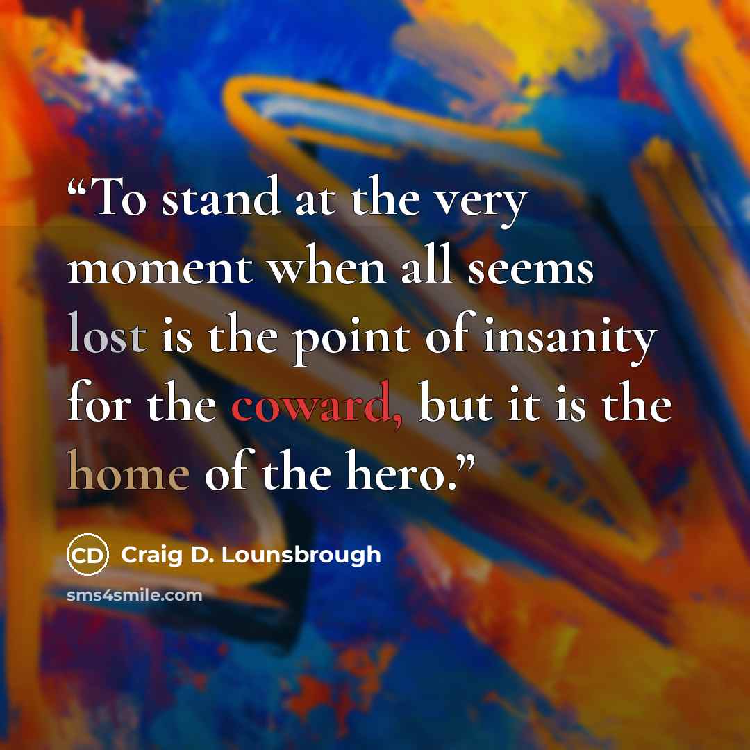 “To stand at the very moment when all seems lost is the point of insanity for the coward, but it is the home of the hero.” quote by Craig D. Lounsbrough
