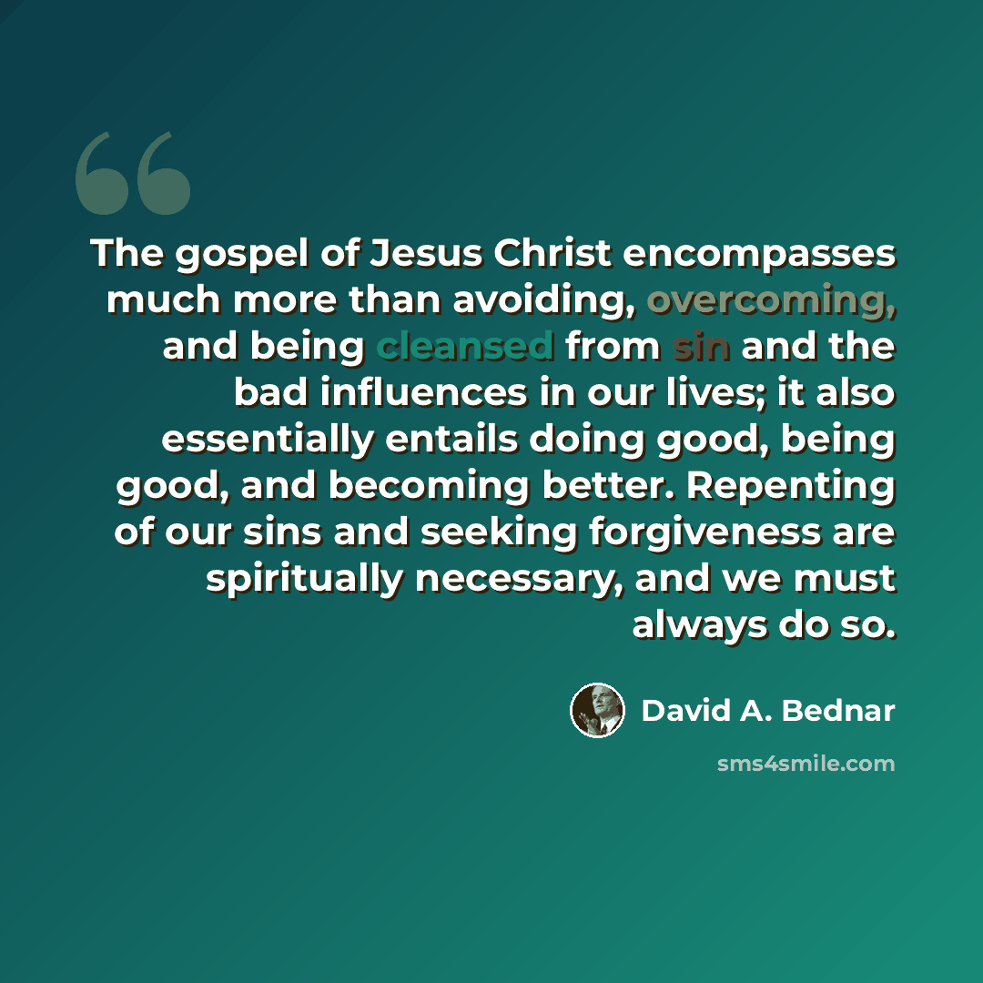 “The gospel of Jesus Christ encompasses much more than avoiding, overcoming, and being cleansed from sin and the bad influences in our lives; it also essentially entails doing good, being good, and becoming better. Repenting of our sins and seeking forgiveness are spiritually necessary, and we must…” quote by David A. Bednar