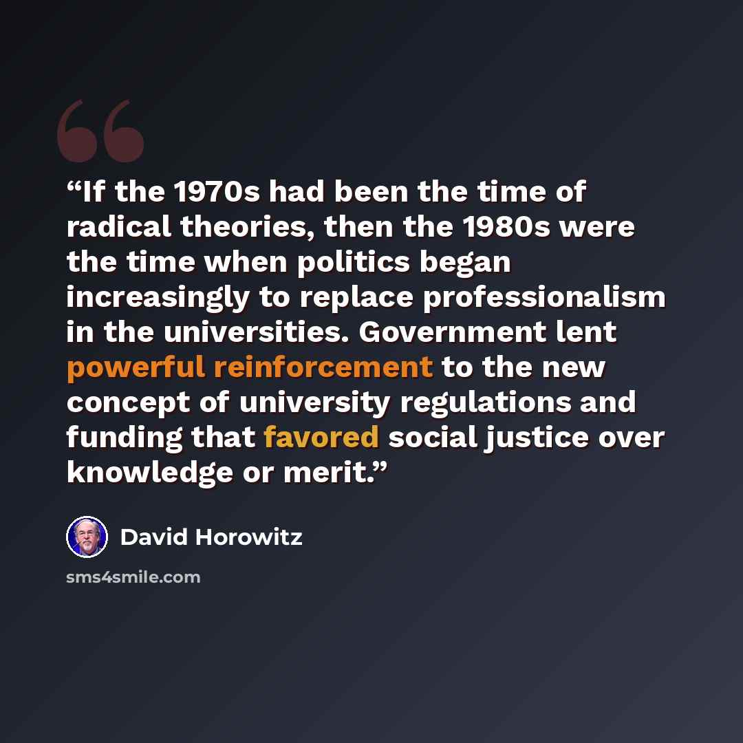 “If the 1970s had been the time of radical theories, then the 1980s were the time when politics began increasingly to replace professionalism in the universities. Government lent powerful reinforcement to the new concept of university regulations and funding that favored social justice over…” quote by David Horowitz