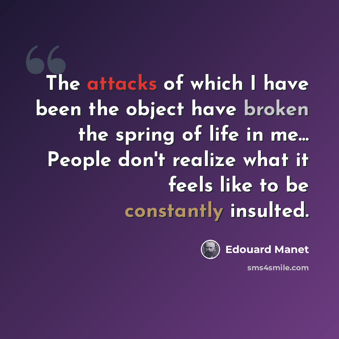 “The attacks of which I have been the object have broken the spring of life in me... People don't realize what it feels like to be constantly insulted.” quote by Edouard Manet