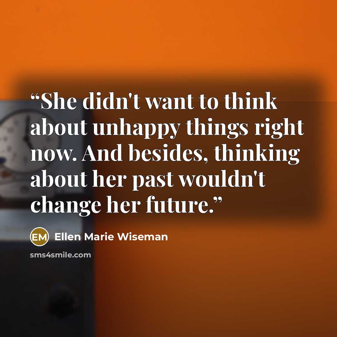 “She didn't want to think about unhappy things right now. And besides, thinking about her past wouldn't change her future.” quote by Ellen Marie Wiseman