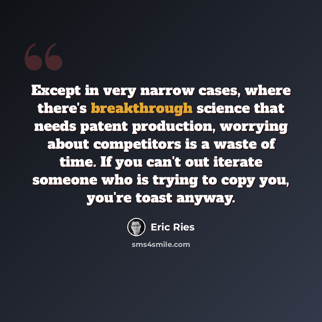 “Except in very narrow cases, where there's breakthrough science that needs patent production, worrying about competitors is a waste of time. If you can't out iterate someone who is trying to copy you, you're toast anyway.” quote by Eric Ries