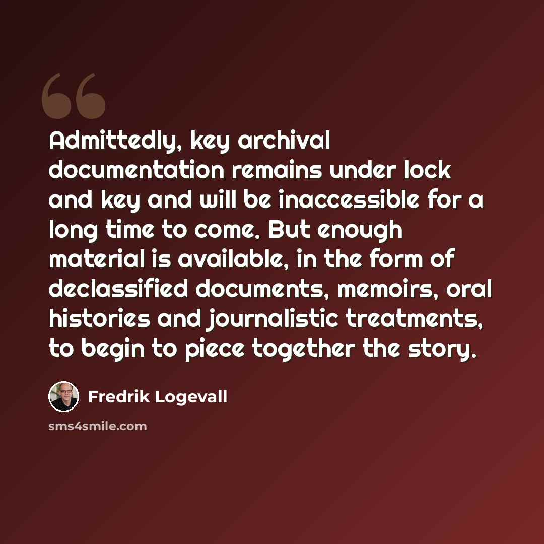 “Admittedly, key archival documentation remains under lock and key and will be inaccessible for a long time to come. But enough material is available, in the form of declassified documents, memoirs, oral histories and journalistic treatments, to begin to piece together the story.” quote by Fredrik Logevall