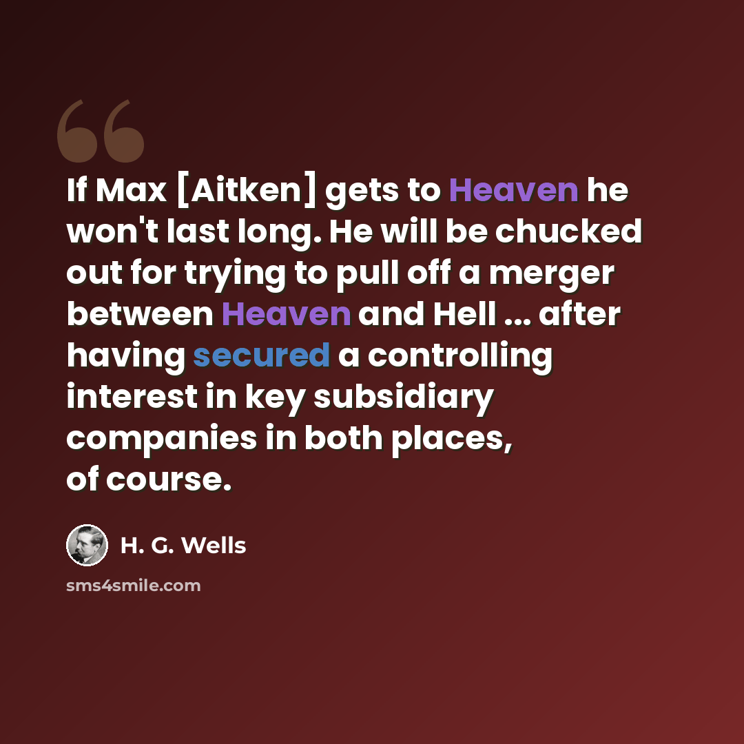 “If Max [Aitken] gets to Heaven he won't last long. He will be chucked out for trying to pull off a merger between Heaven and Hell ... after having secured a controlling interest in key subsidiary companies in both places, of course.” quote by H. G. Wells