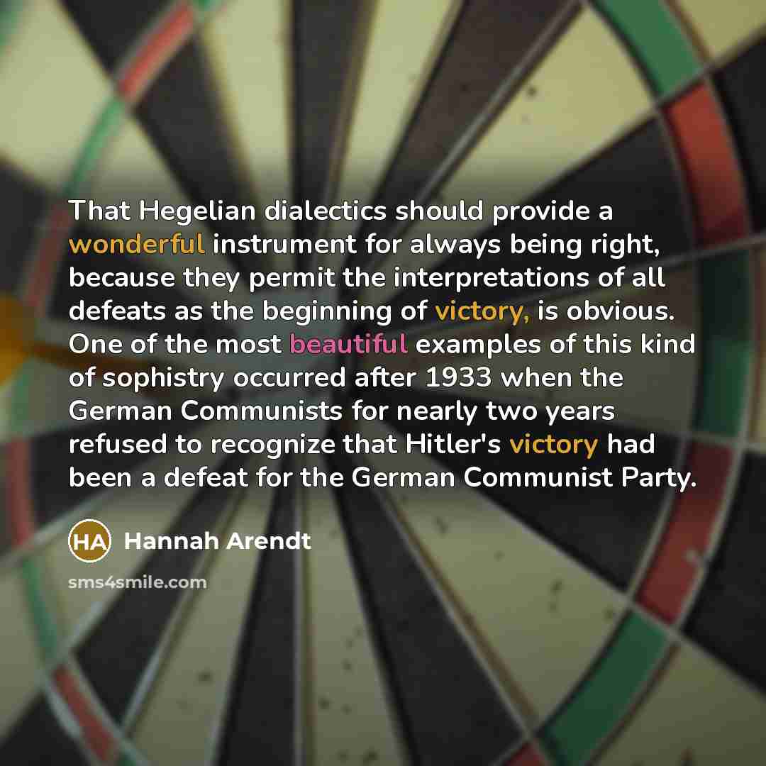 “That Hegelian dialectics should provide a wonderful instrument for always being right, because they permit the interpretations of all defeats as the beginning of victory, is obvious. One of the most beautiful examples of this kind of sophistry occurred after 1933 when the German Communists for…” quote by Hannah Arendt