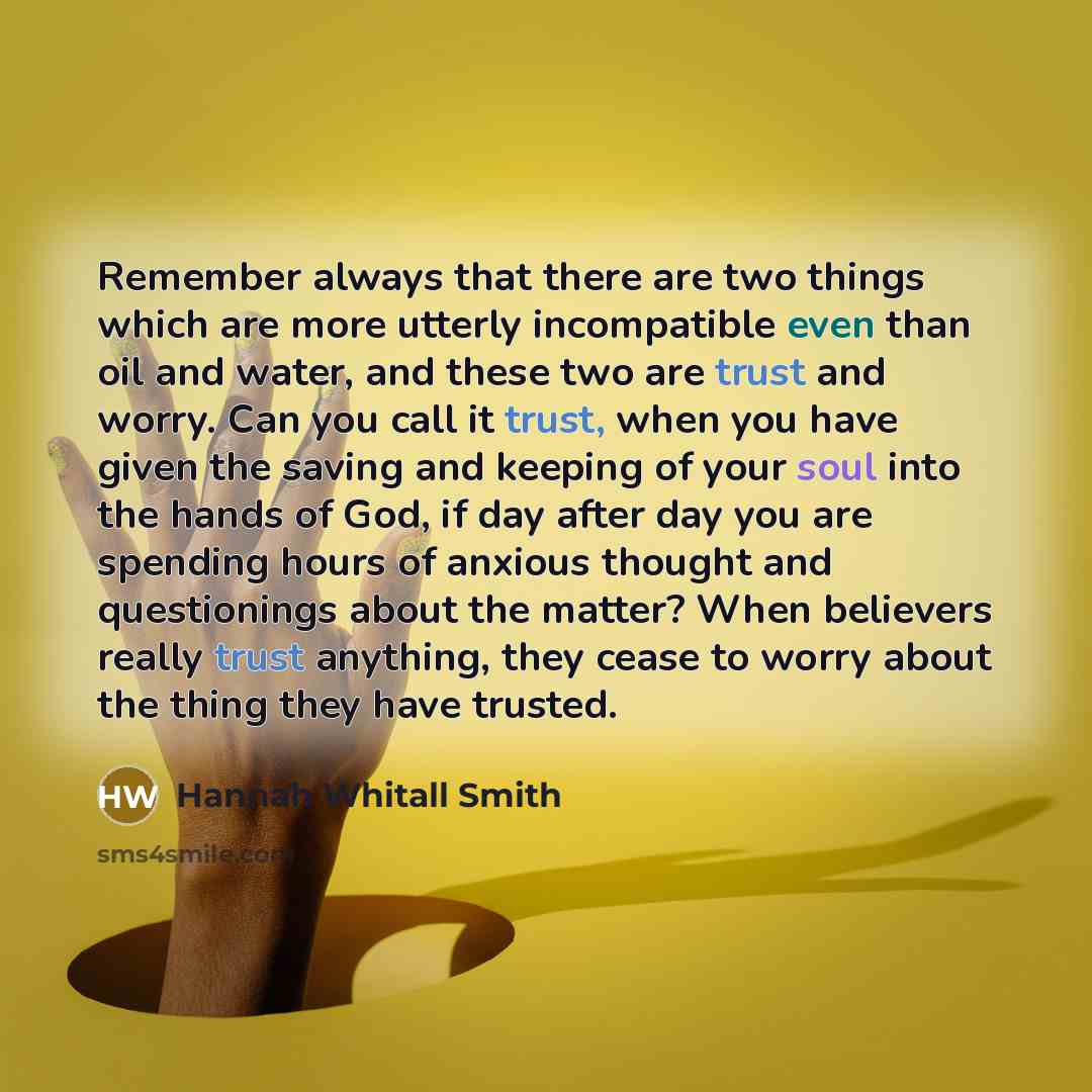 “Remember always that there are two things which are more utterly incompatible even than oil and water, and these two are trust and worry. Can you call it trust, when you have given the saving and keeping of your soul into the hands of God, if day after day you are spending hours of anxious thought…” quote by Hannah Whitall Smith