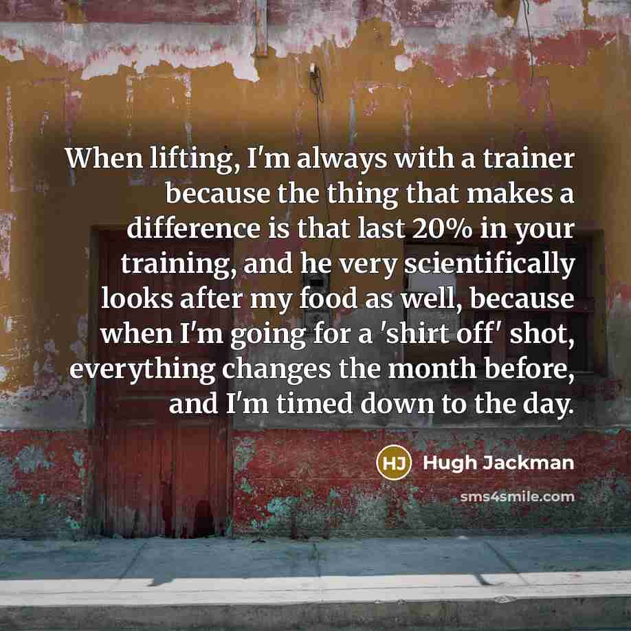 “When lifting, I'm always with a trainer because the thing that makes a difference is that last 20% in your training, and he very scientifically looks after my food as well, because when I'm going for a 'shirt off' shot, everything changes the month before, and I'm timed down to the day.” quote by Hugh Jackman