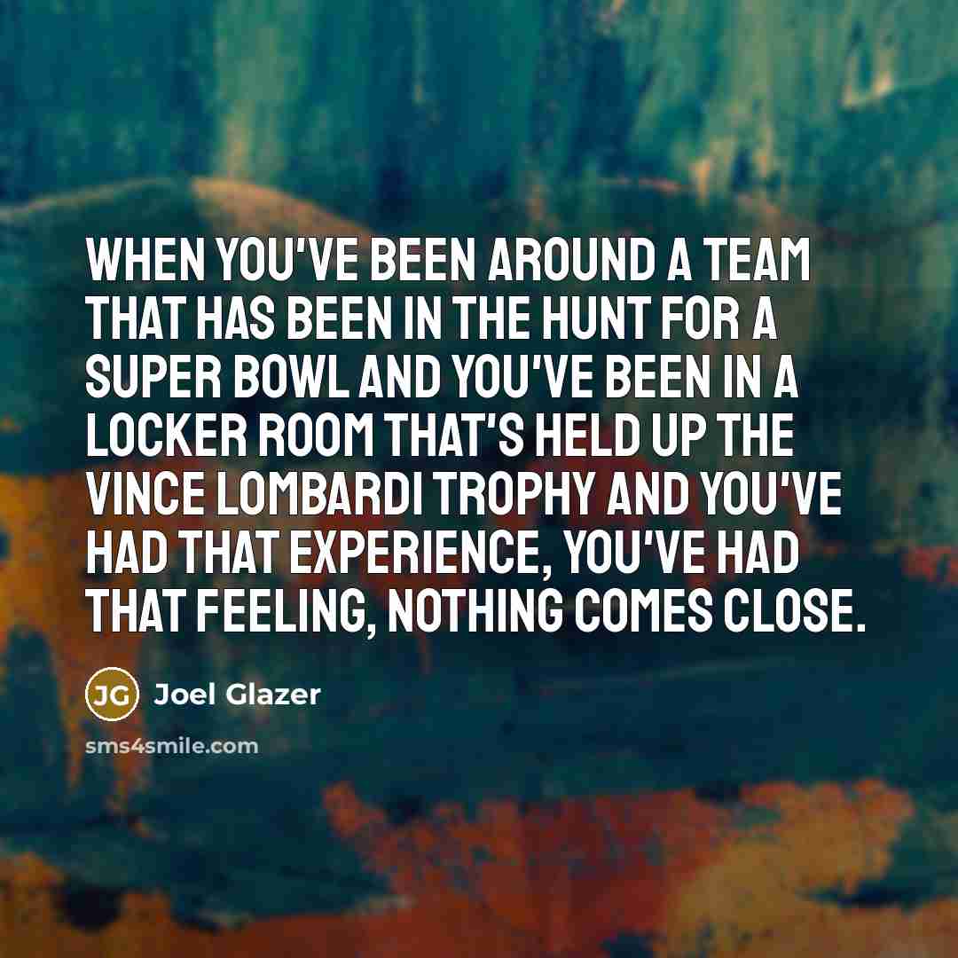 “When you've been around a team that has been in the hunt for a Super Bowl and you've been in a locker room that's held up the Vince Lombardi Trophy and you've had that experience, you've had that feeling, nothing comes close.” quote by Joel Glazer