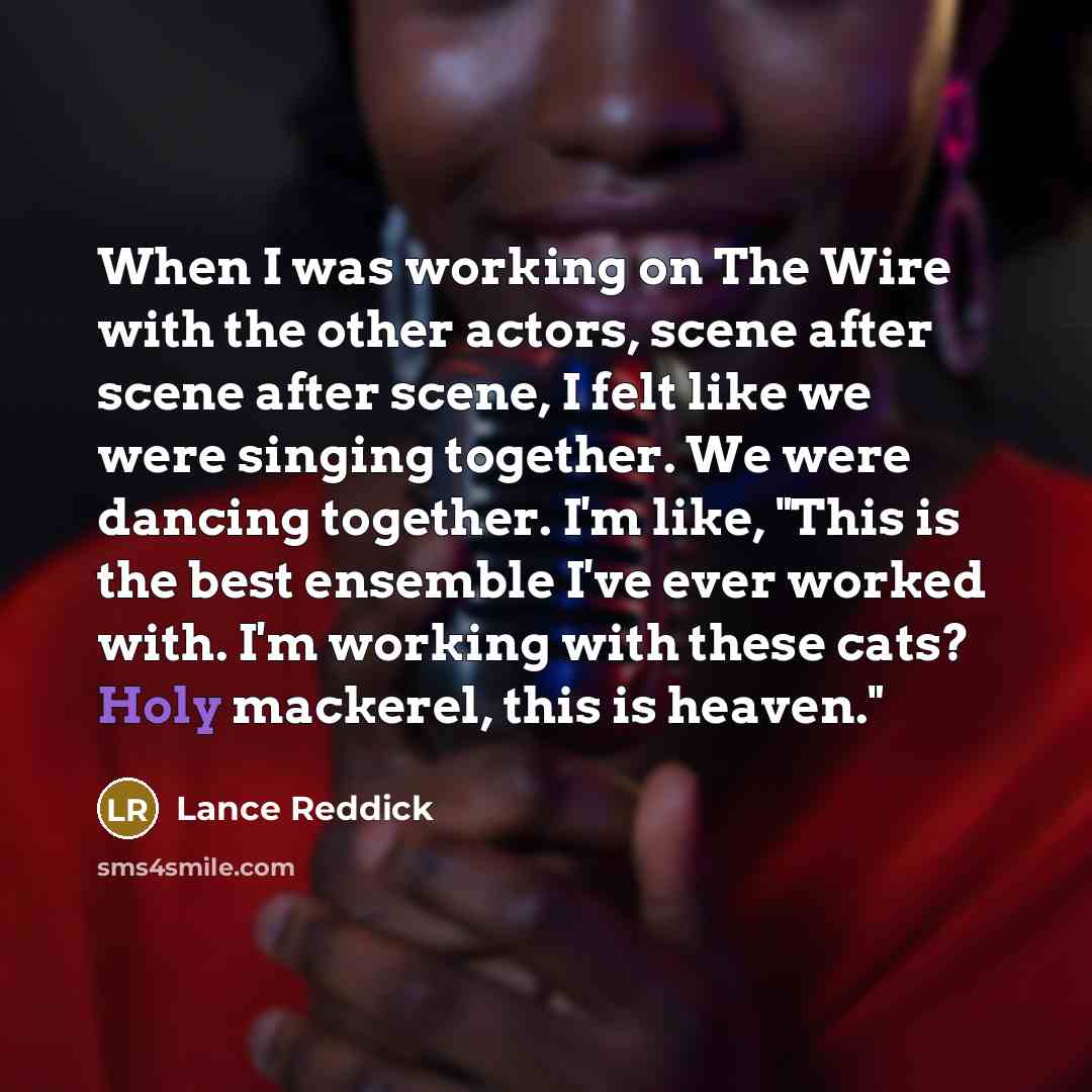 “When I was working on The Wire with the other actors, scene after scene after scene, I felt like we were singing together. We were dancing together. I'm like, "This is the best ensemble I've ever worked with. I'm working with these cats? Holy mackerel, this is heaven."” quote by Lance Reddick