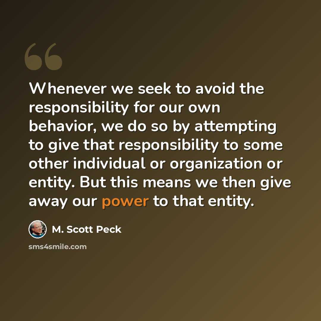 “Whenever we seek to avoid the responsibility for our own behavior, we do so by attempting to give that responsibility to some other individual or organization or entity. But this means we then give away our power to that entity.” quote by M. Scott Peck