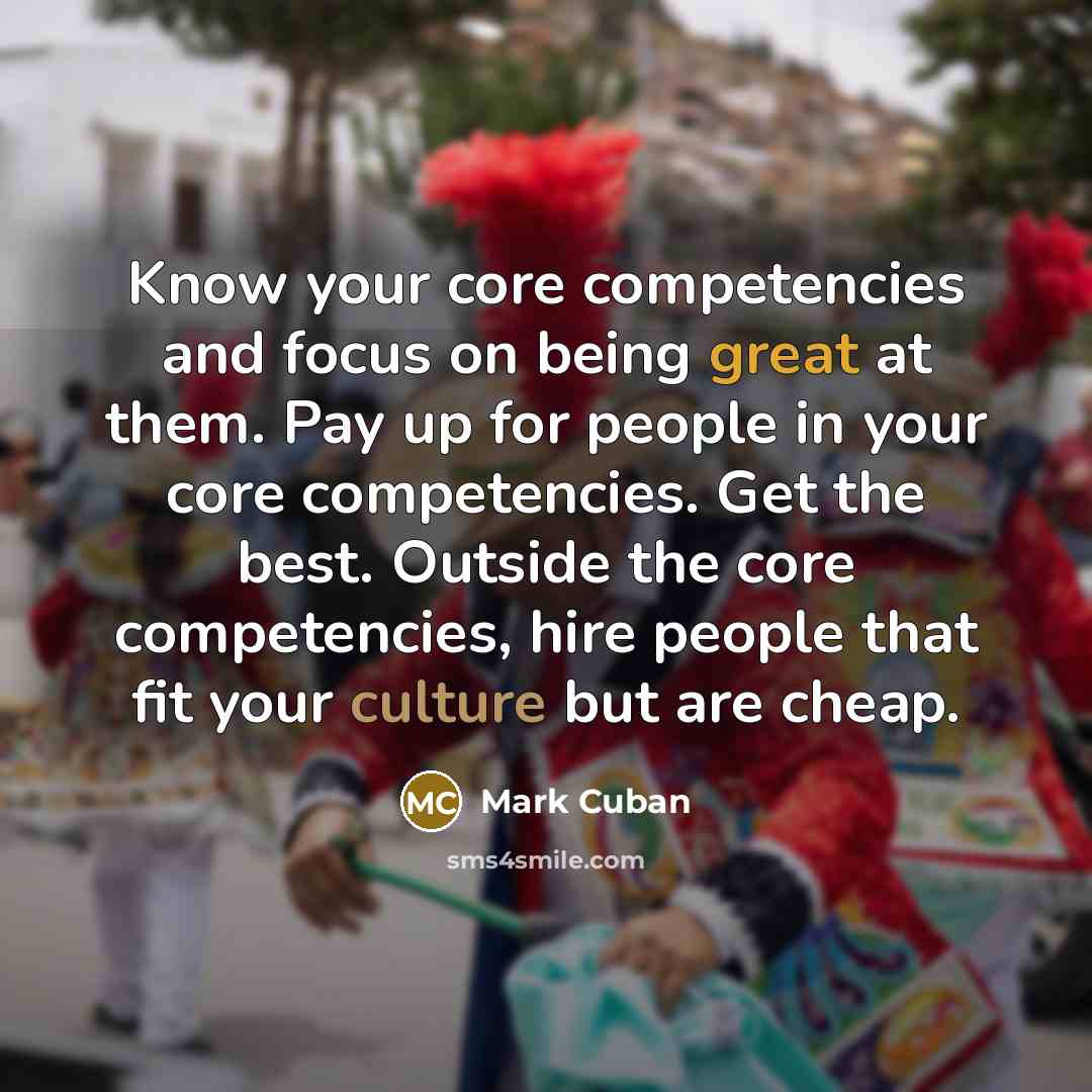 “Know your core competencies and focus on being great at them. Pay up for people in your core competencies. Get the best. Outside the core competencies, hire people that fit your culture but are cheap.” quote by Mark Cuban