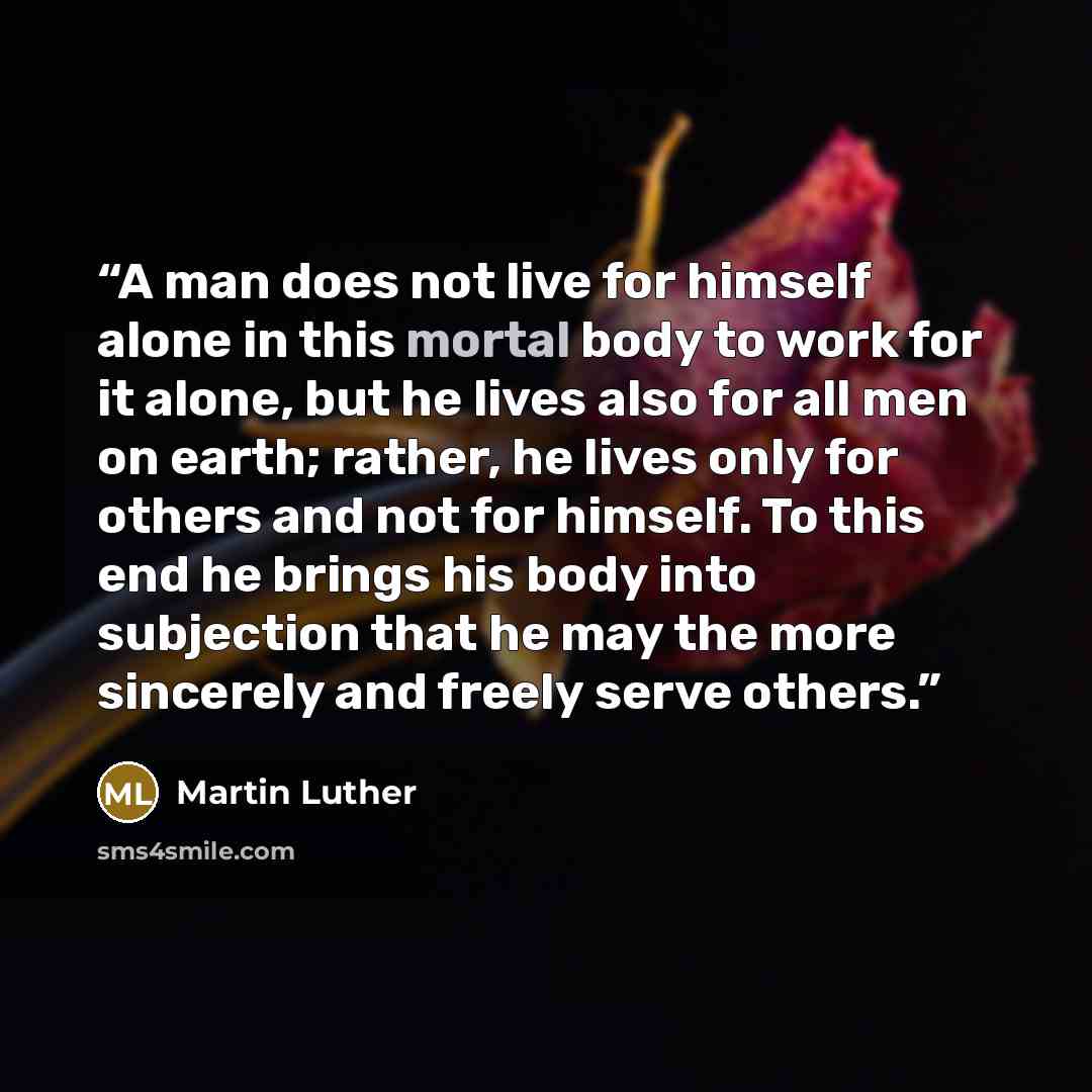 “A man does not live for himself alone in this mortal body to work for it alone, but he lives also for all men on earth; rather, he lives only for others and not for himself. To this end he brings his body into subjection that he may the more sincerely and freely serve others.” quote by Martin Luther