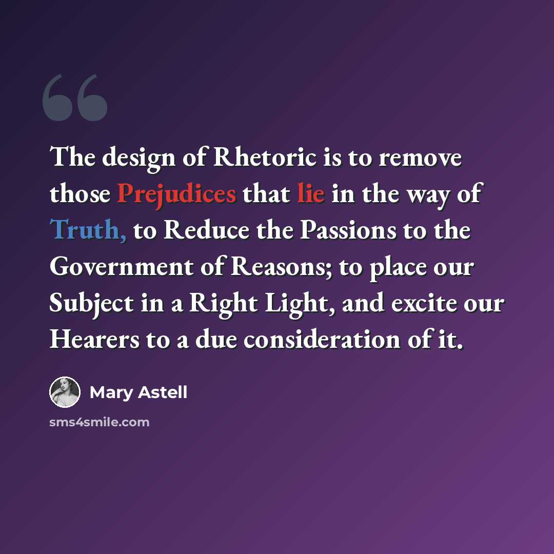 “The design of Rhetoric is to remove those Prejudices that lie in the way of Truth, to Reduce the Passions to the Government of Reasons; to place our Subject in a Right Light, and excite our Hearers to a due consideration of it.” quote by Mary Astell