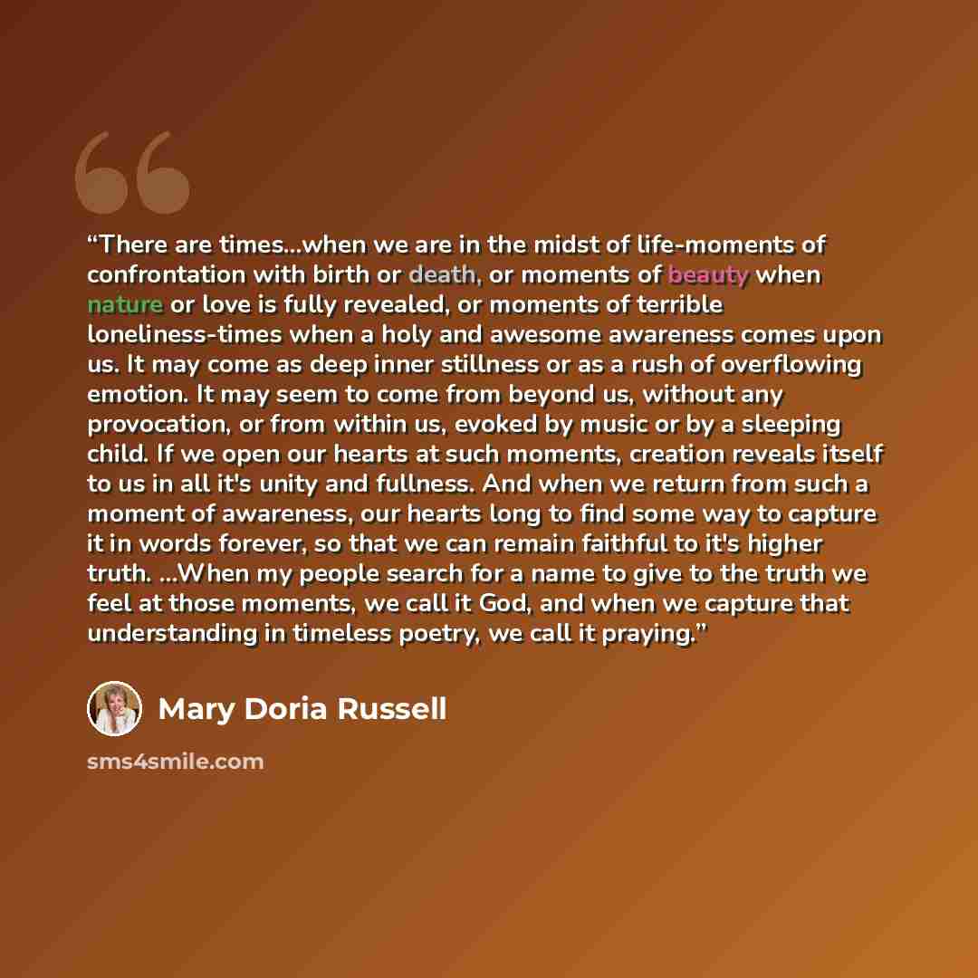 “There are times...when we are in the midst of life-moments of confrontation with birth or death, or moments of beauty when nature or love is fully revealed, or moments of terrible loneliness-times when a holy and awesome awareness comes upon us. It may come as deep inner stillness or as a rush of…” quote by Mary Doria Russell