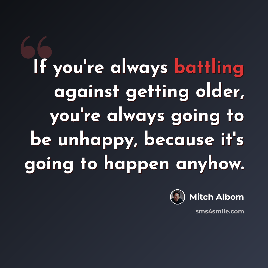 “If you're always battling against getting older, you're always going to be unhappy, because it's going to happen anyhow.” quote by Mitch Albom