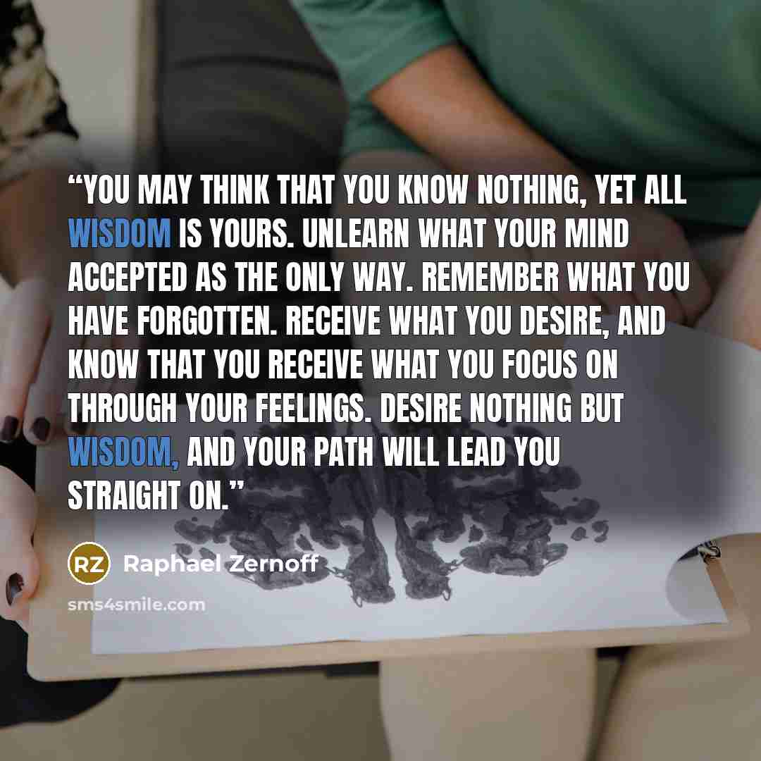 “You may think that you know nothing, yet all wisdom is yours. Unlearn what your mind accepted as the only way. Remember what you have forgotten. Receive what you desire, and know that you receive what you focus on through your feelings. Desire nothing but wisdom, and your path will lead you…” quote by Raphael Zernoff