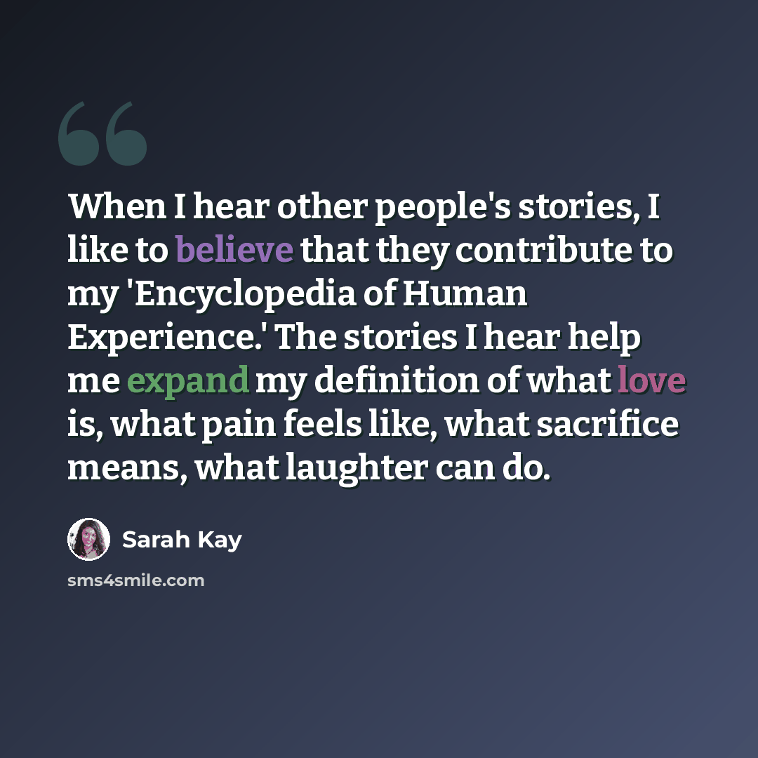 “When I hear other people's stories, I like to believe that they contribute to my 'Encyclopedia of Human Experience.' The stories I hear help me expand my definition of what love is, what pain feels like, what sacrifice means, what laughter can do.” quote by Sarah Kay