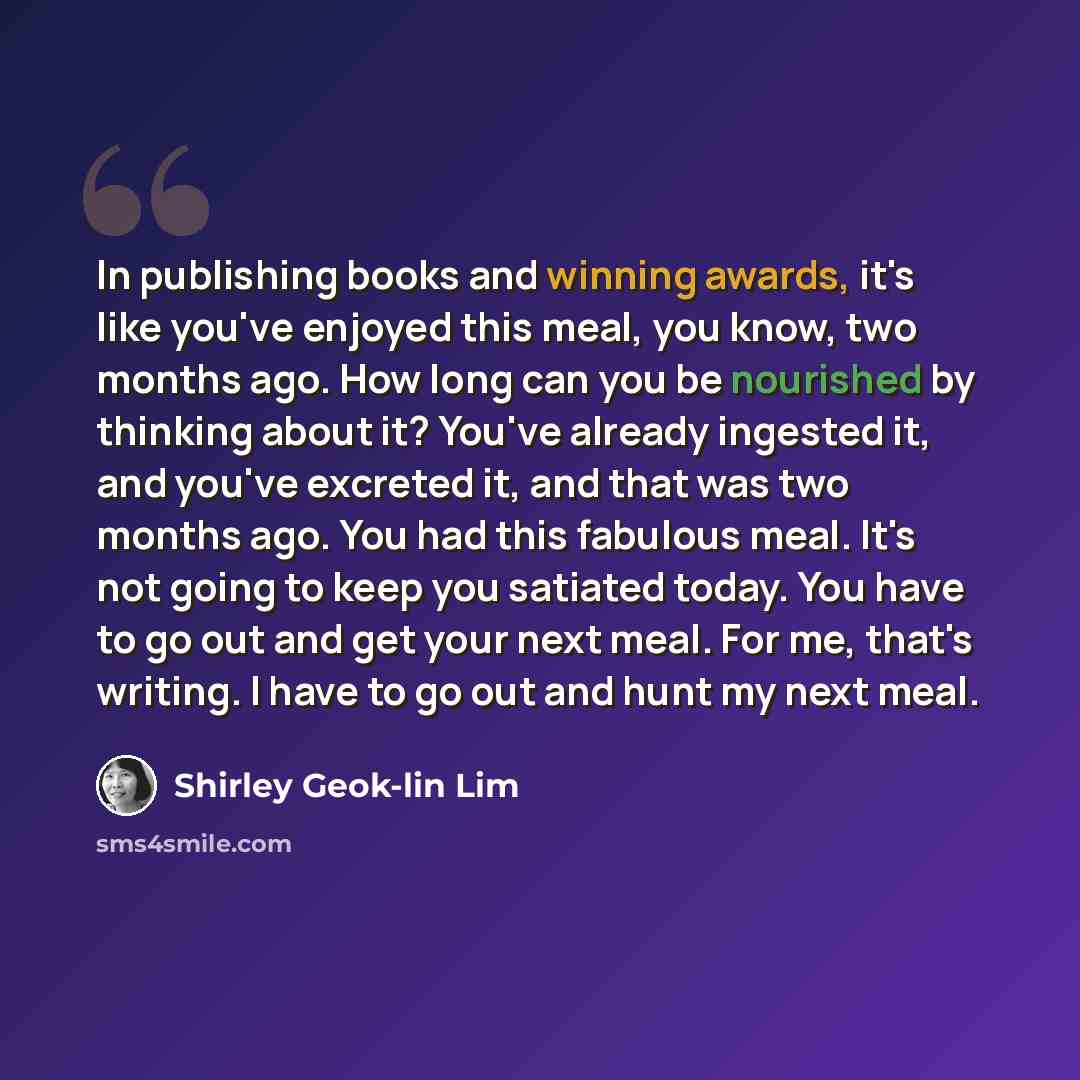 “In publishing books and winning awards, it's like you've enjoyed this meal, you know, two months ago. How long can you be nourished by thinking about it? You've already ingested it, and you've excreted it, and that was two months ago. You had this fabulous meal. It's not going to keep you satiated…” quote by Shirley Geok-lin Lim