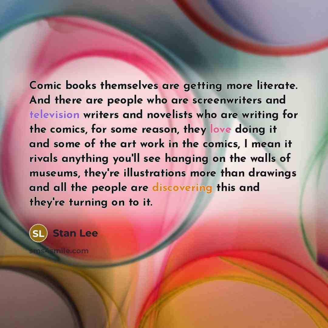 “Comic books themselves are getting more literate. And there are people who are screenwriters and television writers and novelists who are writing for the comics, for some reason, they love doing it and some of the art work in the comics, I mean it rivals anything you'll see hanging on the walls of…” quote by Stan Lee