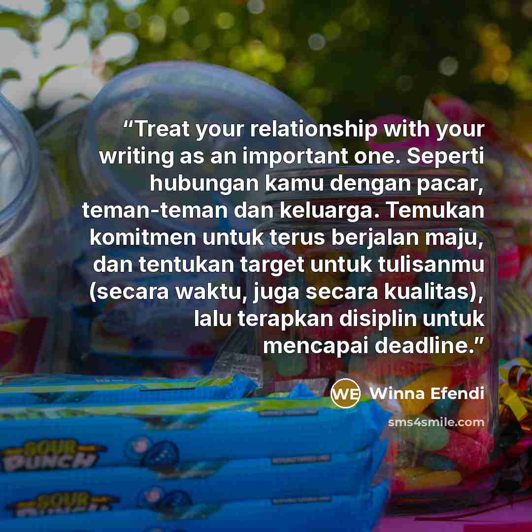 “Treat your relationship with your writing as an important one. Seperti hubungan kamu dengan pacar, teman-teman dan keluarga. Temukan komitmen untuk terus berjalan maju, dan tentukan target untuk tulisanmu (secara waktu, juga secara kualitas), lalu terapkan disiplin untuk mencapai deadline.” quote by Winna Efendi