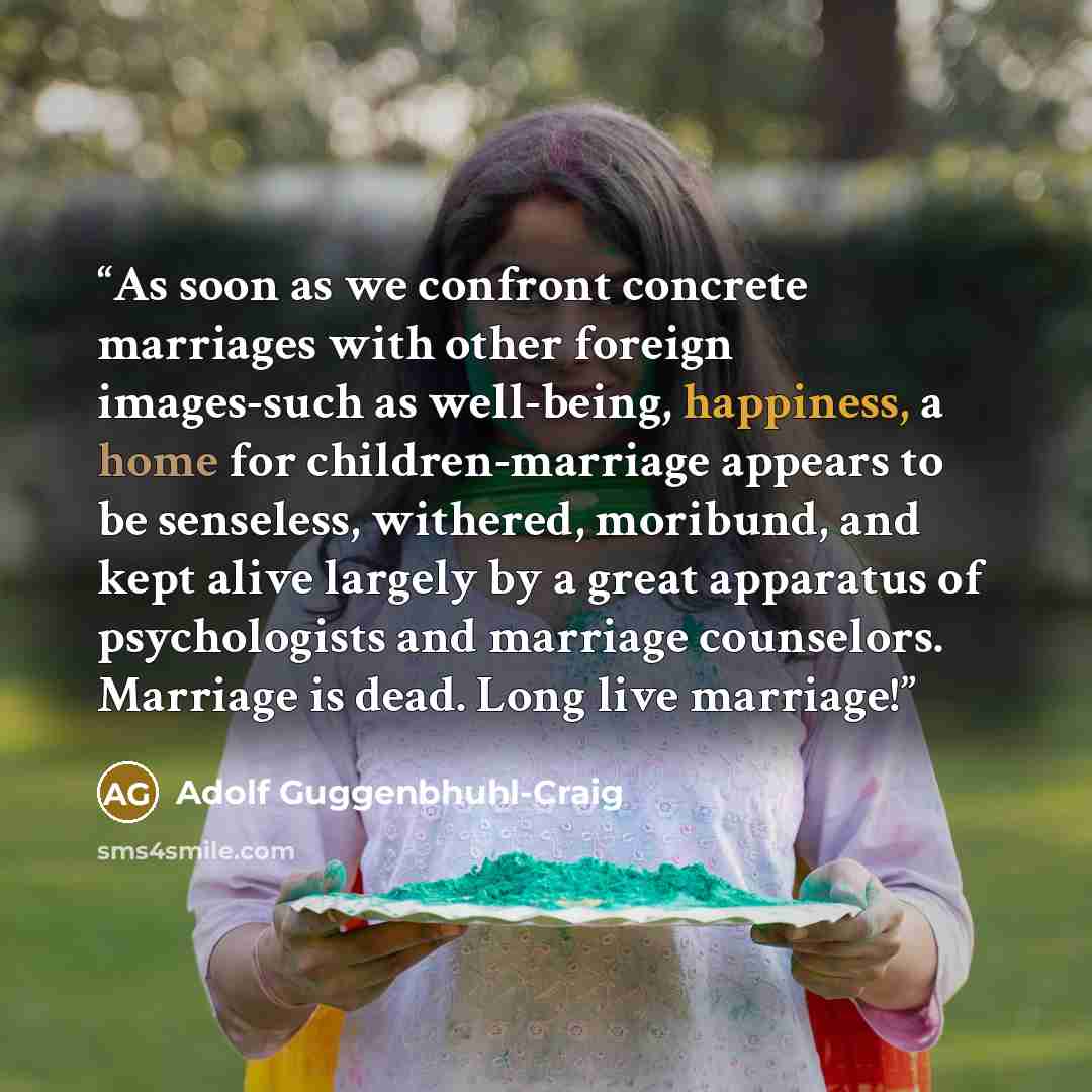 “As soon as we confront concrete marriages with other foreign images-such as well-being, happiness, a home for children-marriage appears to be senseless, withered, moribund, and kept alive largely by a great apparatus of psychologists and marriage counselors. Marriage is dead. Long live marriage!” quote by Adolf Guggenbhuhl-Craig