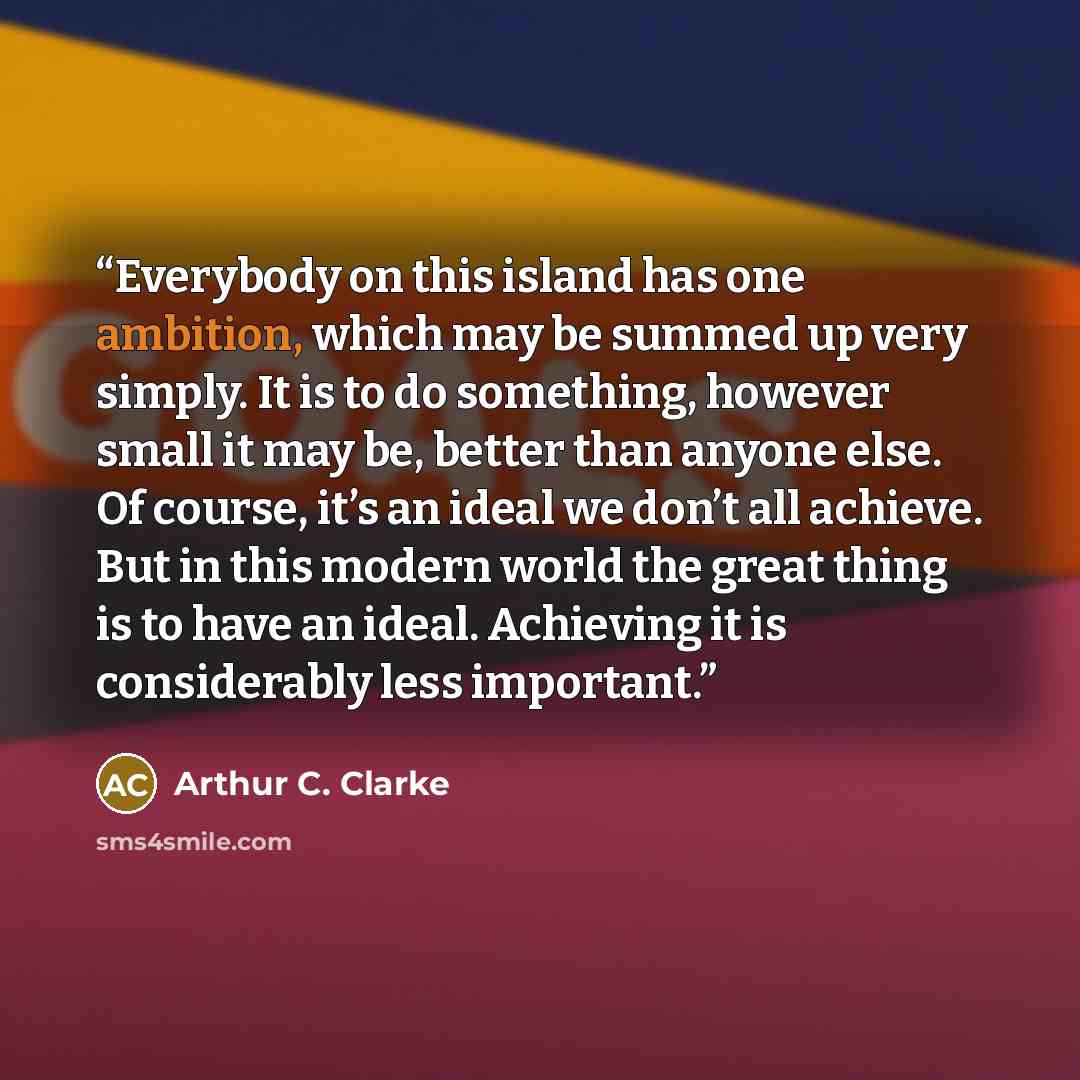 “Everybody on this island has one ambition, which may be summed up very simply. It is to do something, however small it may be, better than anyone else. Of course, it’s an ideal we don’t all achieve. But in this modern world the great thing is to have an ideal. Achieving it is considerably less…” quote by Arthur C. Clarke