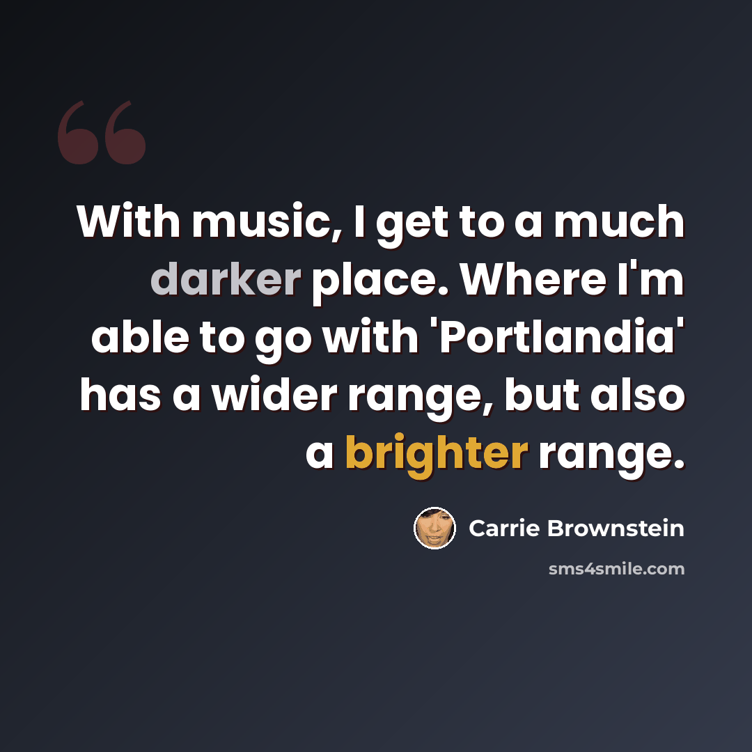“With music, I get to a much darker place. Where I'm able to go with 'Portlandia' has a wider range, but also a brighter range.” quote by Carrie Brownstein