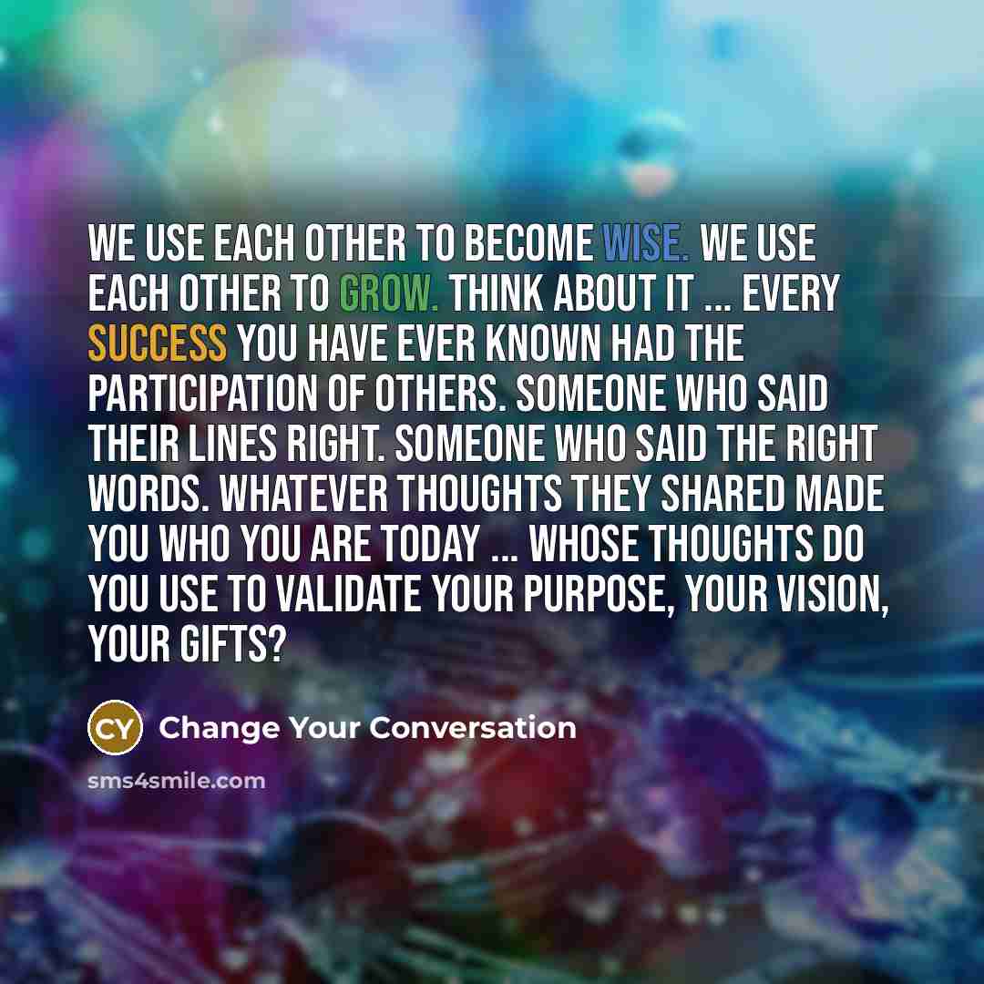 “We use each other to become wise. We use each other to grow. Think about it ... every success you have ever known had the participation of others. Someone who said their lines right. Someone who said the right words. Whatever thoughts they shared made you who you are today ... whose thoughts do…” quote by Change Your Conversation