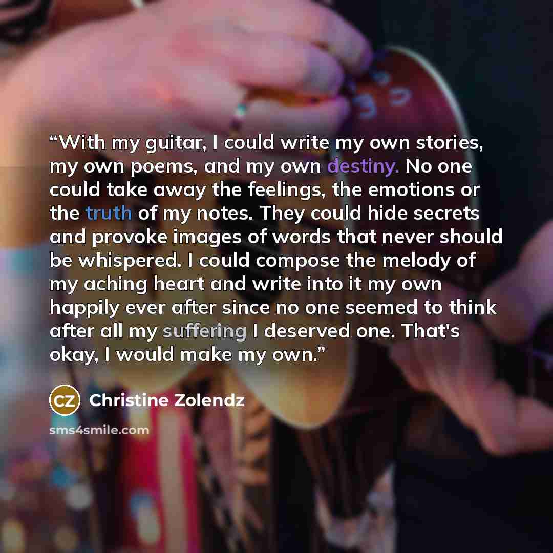 “With my guitar, I could write my own stories, my own poems, and my own destiny. No one could take away the feelings, the emotions or the truth of my notes. They could hide secrets and provoke images of words that never should be whispered. I could compose the melody of my aching heart and write…” quote by Christine Zolendz
