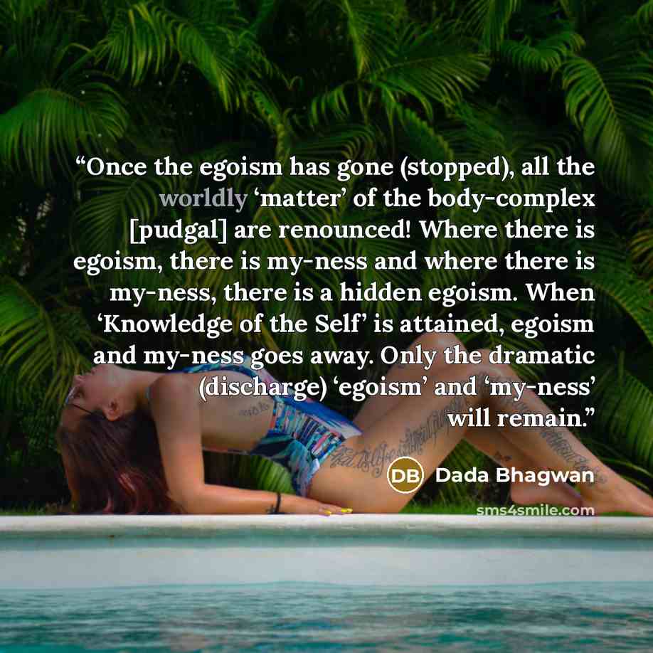 “Once the egoism has gone (stopped), all the worldly ‘matter’ of the body-complex [pudgal] are renounced! Where there is egoism, there is my-ness and where there is my-ness, there is a hidden egoism. When ‘Knowledge of the Self’ is attained, egoism and my-ness goes away. Only the dramatic…” quote by Dada Bhagwan