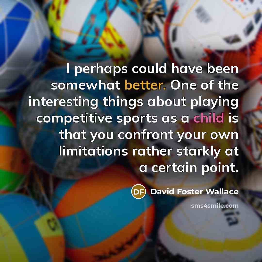 “I perhaps could have been somewhat better. One of the interesting things about playing competitive sports as a child is that you confront your own limitations rather starkly at a certain point.” quote by David Foster Wallace