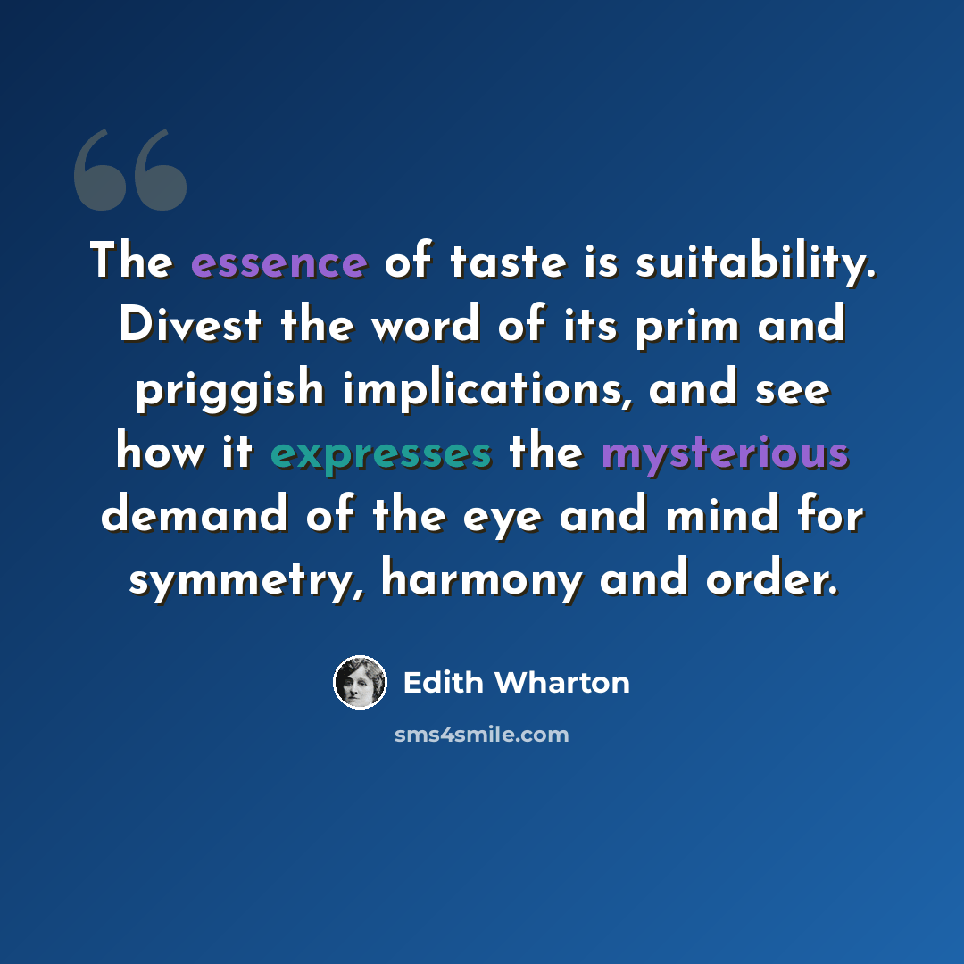 “The essence of taste is suitability. Divest the word of its prim and priggish implications, and see how it expresses the mysterious demand of the eye and mind for symmetry, harmony and order.” quote by Edith Wharton