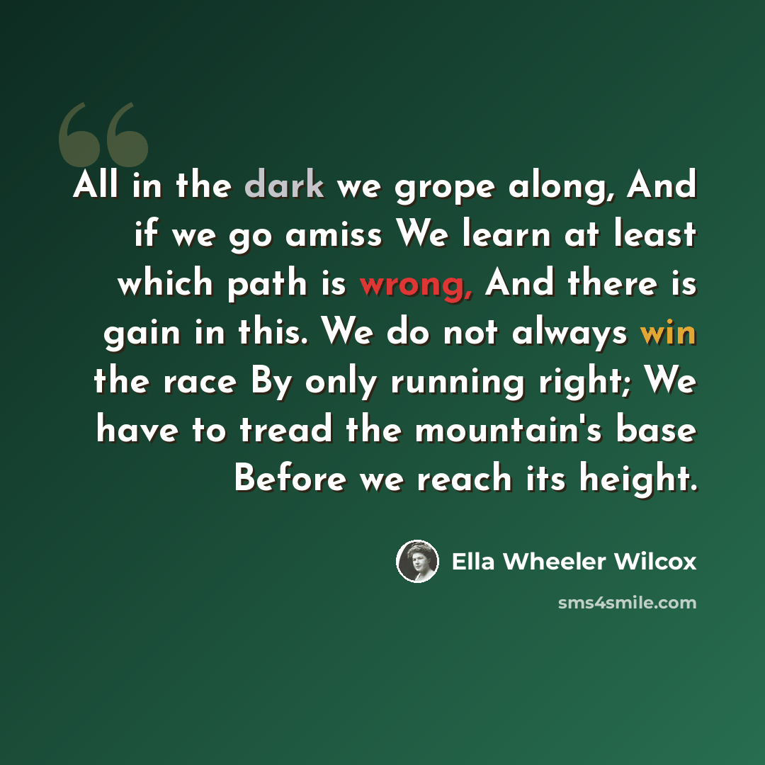 “All in the dark we grope along, And if we go amiss We learn at least which path is wrong, And there is gain in this. We do not always win the race By only running right; We have to tread the mountain's base Before we reach its height.” quote by Ella Wheeler Wilcox