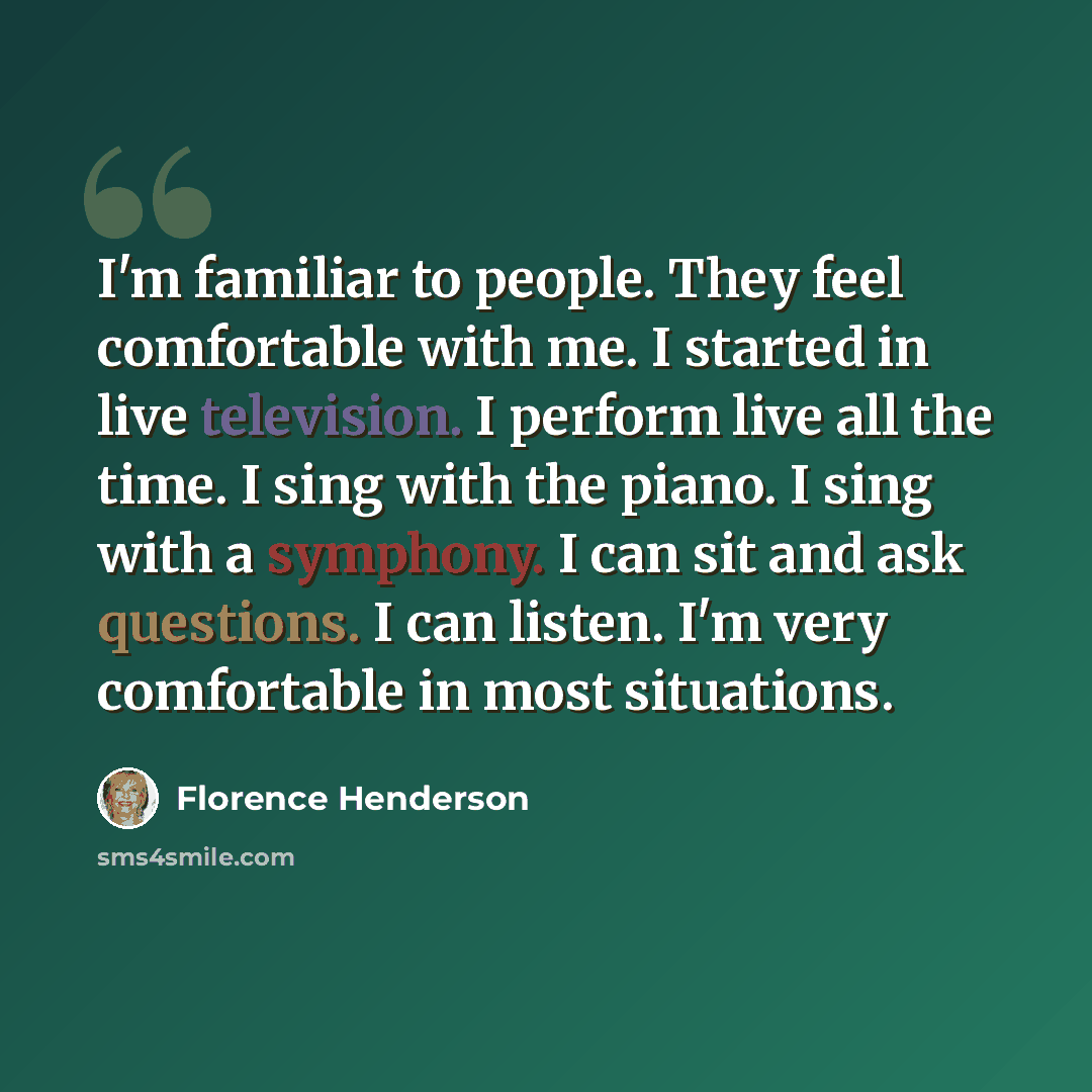 “I'm familiar to people. They feel comfortable with me. I started in live television. I perform live all the time. I sing with the piano. I sing with a symphony. I can sit and ask questions. I can listen. I'm very comfortable in most situations.” quote by Florence Henderson