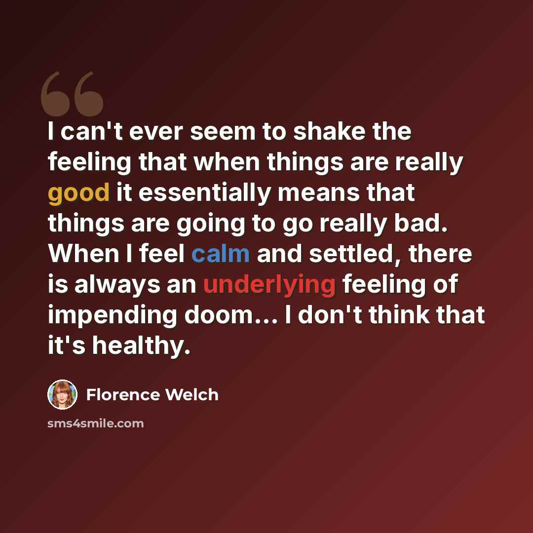 “I can't ever seem to shake the feeling that when things are really good it essentially means that things are going to go really bad. When I feel calm and settled, there is always an underlying feeling of impending doom... I don't think that it's healthy.” quote by Florence Welch